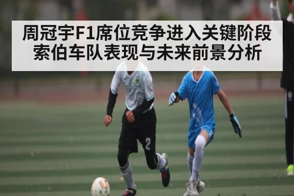 周冠宇F1席位竞争进入关键阶段 索伯车队表现与未来前景分析