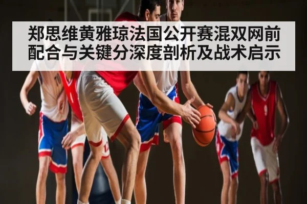 郑思维黄雅琼法国公开赛混双网前配合与关键分深度剖析及战术启示